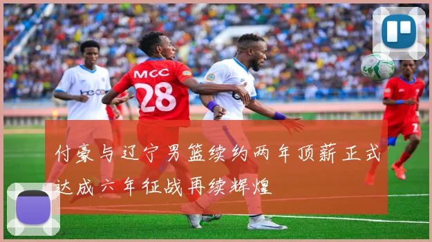 付豪与辽宁男篮续约两年顶薪正式达成六年征战再续辉煌