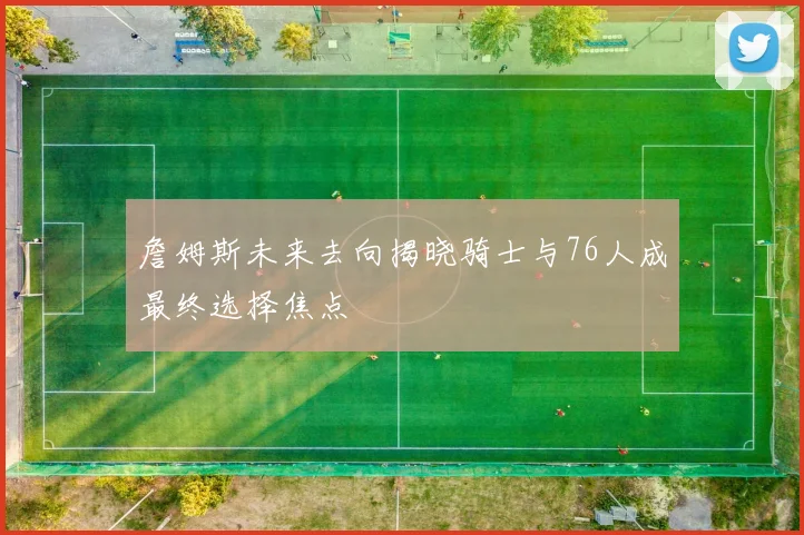 詹姆斯未来去向揭晓骑士与76人成最终选择焦点