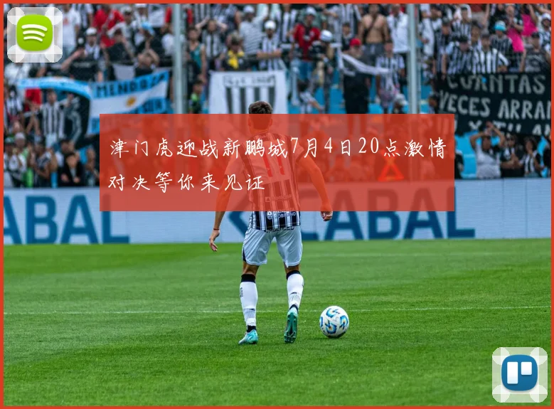 津门虎迎战新鹏城7月4日20点激情对决等你来见证