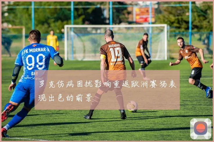 罗克伤病困扰影响重返欧洲赛场表现出色的前景