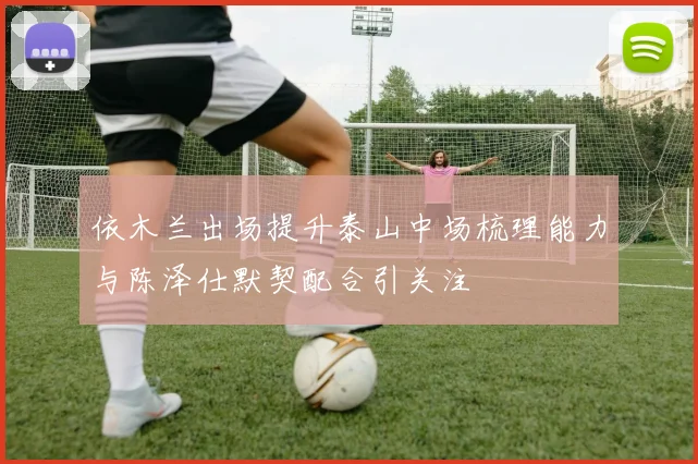 依木兰出场提升泰山中场梳理能力与陈泽仕默契配合引关注