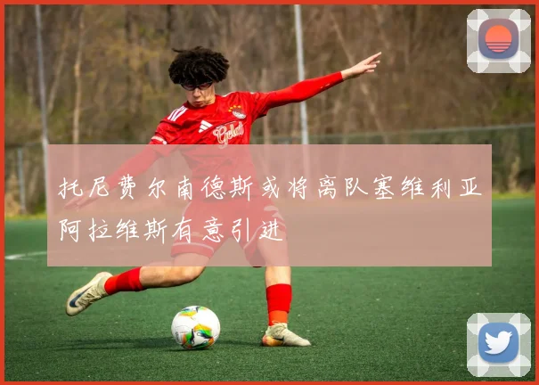 托尼费尔南德斯或将离队塞维利亚阿拉维斯有意引进