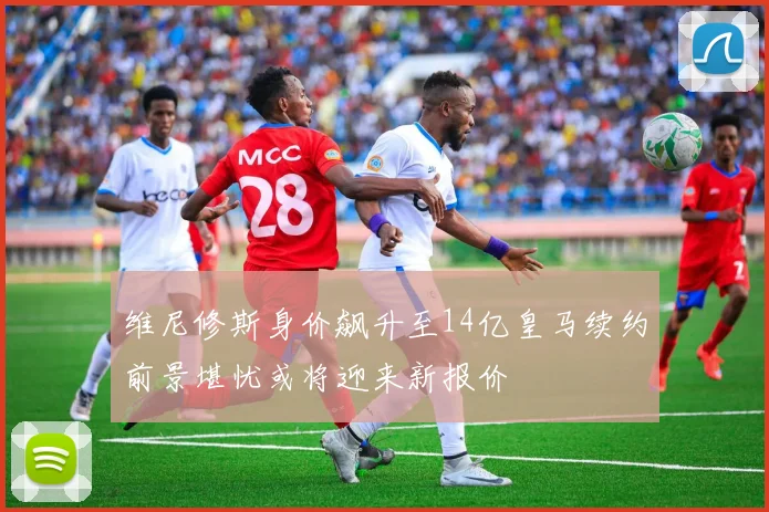 维尼修斯身价飙升至14亿皇马续约前景堪忧或将迎来新报价