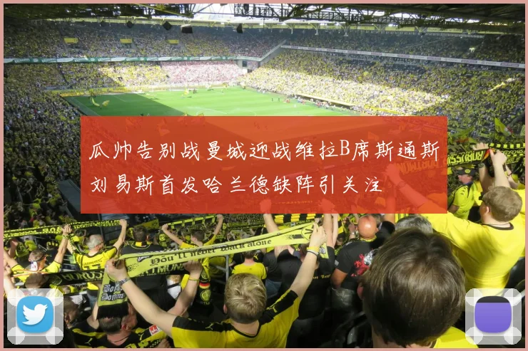 瓜帅告别战曼城迎战维拉B席斯通斯刘易斯首发哈兰德缺阵引关注
