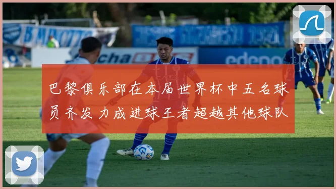 巴黎俱乐部在本届世界杯中五名球员齐发力成进球王者超越其他球队
