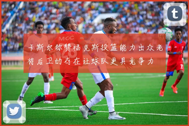 卡斯尔称赞福克斯投篮能力出众老将后卫的存在让球队更具竞争力