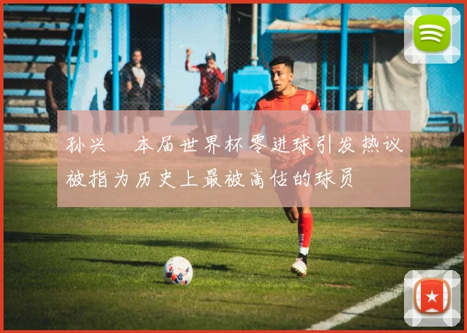 孙兴慜本届世界杯零进球引发热议被指为历史上最被高估的球员