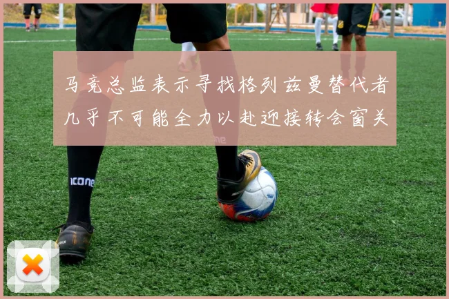 马竞总监表示寻找格列兹曼替代者几乎不可能全力以赴迎接转会窗关闭
