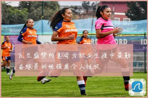 瓦兰盛赞约基奇为职业生涯中最勤奋球员训练强度令人惊叹