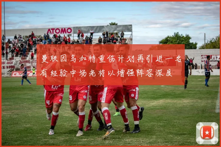曼联因乌加特重伤计划再引进一名有经验中场老将以增强阵容深度