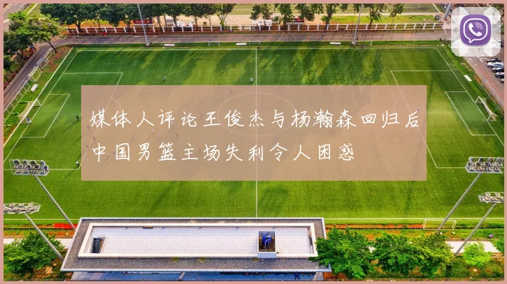 媒体人评论王俊杰与杨瀚森回归后中国男篮主场失利令人困惑