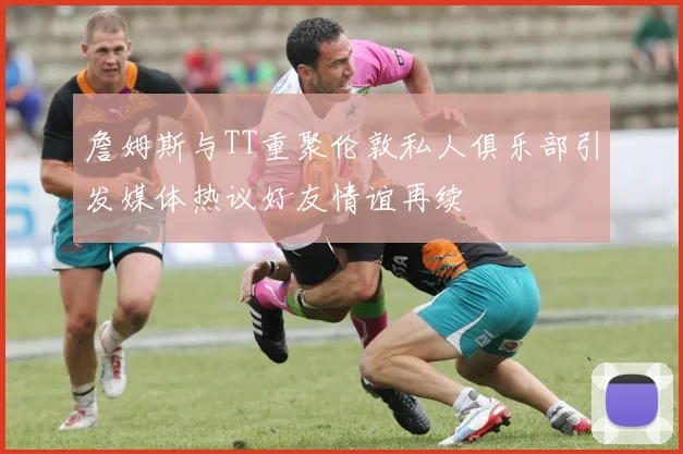 詹姆斯与TT重聚伦敦私人俱乐部引发媒体热议好友情谊再续