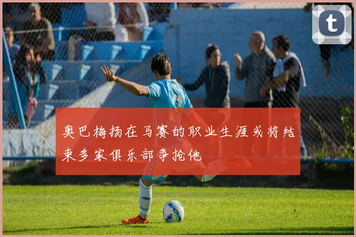 奥巴梅扬在马赛的职业生涯或将结束多家俱乐部争抢他